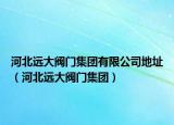 河北遠(yuǎn)大閥門集團(tuán)有限公司地址（河北遠(yuǎn)大閥門集團(tuán)）