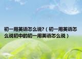 初一用英語(yǔ)怎么說(shuō)?（初一用英語(yǔ)怎么說(shuō)初中的初一用英語(yǔ)怎么說(shuō)）