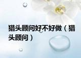 獵頭顧問(wèn)好不好做（獵頭顧問(wèn)）