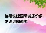 杭州鐵建國際城房價(jià)多少錢誰知道呢