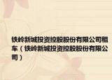 鐵嶺新城投資控股股份有限公司租車（鐵嶺新城投資控股股份有限公司）