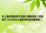 井上雄彥灌籃高手全國大賽劇場(chǎng)版（灌籃高手 2022年井上雄彥創(chuàng)作的動(dòng)畫電影）