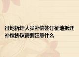 征地拆遷人員補償簽訂征地拆遷補償協(xié)議需要注意什么