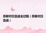 蘇聯(lián)對(duì)日宣戰(zhàn)全過程（蘇聯(lián)對(duì)日宣戰(zhàn)）