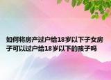如何將房產(chǎn)過戶給18歲以下子女房子可以過戶給18歲以下的孩子嗎