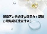 潮南區(qū)辦結(jié)婚證去哪里辦（潮陽(yáng)辦理結(jié)婚證檢查什么）