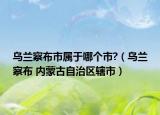 烏蘭察布市屬于哪個(gè)市?（烏蘭察布 內(nèi)蒙古自治區(qū)轄市）