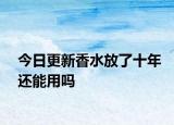 今日更新香水放了十年還能用嗎