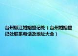 臺(tái)州椒江婚姻登記處（臺(tái)州婚姻登記處聯(lián)系電話(huà)及地址大全）