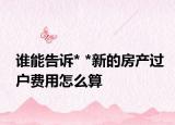 誰能告訴* *新的房產(chǎn)過戶費(fèi)用怎么算