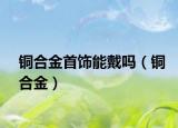 銅合金首飾能戴嗎（銅合金）