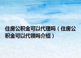 住房公積金可以代理嗎（住房公積金可以代領(lǐng)嗎介紹）