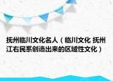 撫州臨川文化名人（臨川文化 撫州江右民系創(chuàng)造出來的區(qū)域性文化）