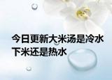 今日更新大米湯是冷水下米還是熱水
