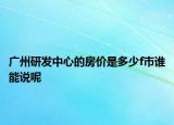 廣州研發(fā)中心的房價(jià)是多少f市誰能說呢