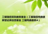 工銀瑞信雙利債券基金（工銀瑞信純債債券型證券投資基金 工銀純債債券A）