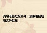 清除電腦垃圾文件（清除電腦垃圾文件教程）
