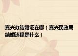 嘉興辦結(jié)婚證在哪（嘉興民政局結(jié)婚流程是什么）