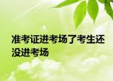 準(zhǔn)考證進(jìn)考場了考生還沒進(jìn)考場