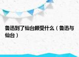 魯迅到了仙臺頗受什么（魯迅與仙臺）