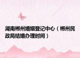 湖南郴州婚姻登記中心（郴州民政局結(jié)婚辦理時間）