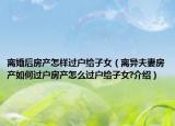 離婚后房產(chǎn)怎樣過戶給子女（離異夫妻房產(chǎn)如何過戶房產(chǎn)怎么過戶給子女?介紹）