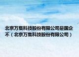 北京萬集科技股份有限公司是國企不（北京萬集科技股份有限公司）