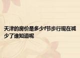 天津的房?jī)r(jià)是多少f節(jié)步行現(xiàn)在減少了誰知道呢