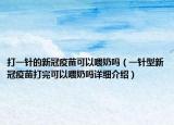 打一針的新冠疫苗可以喂奶嗎（一針型新冠疫苗打完可以喂奶嗎詳細(xì)介紹）