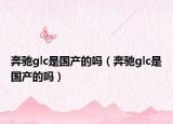 奔馳glc是國產(chǎn)的嗎（奔馳glc是國產(chǎn)的嗎）
