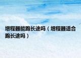 增程器能跑長途嗎（增程器適合跑長途嗎）