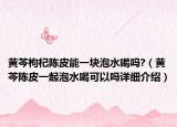 黃芩枸杞陳皮能一塊泡水喝嗎?（黃芩陳皮一起泡水喝可以嗎詳細介紹）