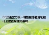 ??津南富力又一城售樓部的地址在什么位置呢誰(shuí)知道呢