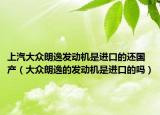 上汽大眾朗逸發(fā)動(dòng)機(jī)是進(jìn)口的還國產(chǎn)（大眾朗逸的發(fā)動(dòng)機(jī)是進(jìn)口的嗎）