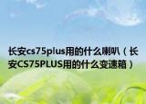長安cs75plus用的什么喇叭（長安CS75PLUS用的什么變速箱）