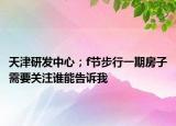 天津研發(fā)中心；f節(jié)步行一期房子需要關(guān)注誰(shuí)能告訴我