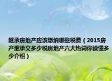 繼承房地產(chǎn)應(yīng)該繳納哪些稅費(fèi)（2015房產(chǎn)繼承交多少稅房地產(chǎn)六大熱詞你讀懂多少介紹）