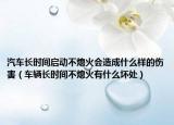 汽車長時間啟動不熄火會造成什么樣的傷害（車輛長時間不熄火有什么壞處）