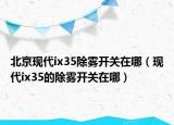 北京現(xiàn)代ix35除霧開關(guān)在哪（現(xiàn)代ix35的除霧開關(guān)在哪）