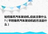 如何保養(yǎng)汽車發(fā)動機,應該注意什么?（平時保養(yǎng)汽車發(fā)動機的方法是什么）
