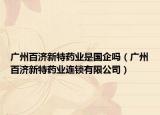 廣州百濟新特藥業(yè)是國企嗎（廣州百濟新特藥業(yè)連鎖有限公司）