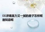 ??津南富力又一城的房子怎樣呢誰(shuí)知道呢