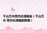 千山萬水周杰倫演唱會（千山萬水 周杰倫演唱的歌曲）
