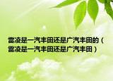 雷凌是一汽豐田還是廣汽豐田的（雷凌是一汽豐田還是廣汽豐田）