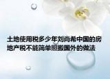 土地使用稅多少年劉尚希中國(guó)的房地產(chǎn)稅不能簡(jiǎn)單照搬國(guó)外的做法