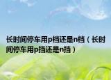 長(zhǎng)時(shí)間停車用p檔還是n檔（長(zhǎng)時(shí)間停車用p擋還是n擋）