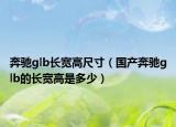 奔馳glb長(zhǎng)寬高尺寸（國(guó)產(chǎn)奔馳glb的長(zhǎng)寬高是多少）