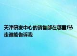 天津研發(fā)中心的銷(xiāo)售部在哪里f節(jié)走誰(shuí)能告訴我