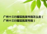 廣州十三行服裝批發(fā)市場怎么去（廣州十三行服裝批發(fā)市場）