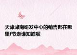 天津津南研發(fā)中心的銷售部在哪里f節(jié)走誰知道呢